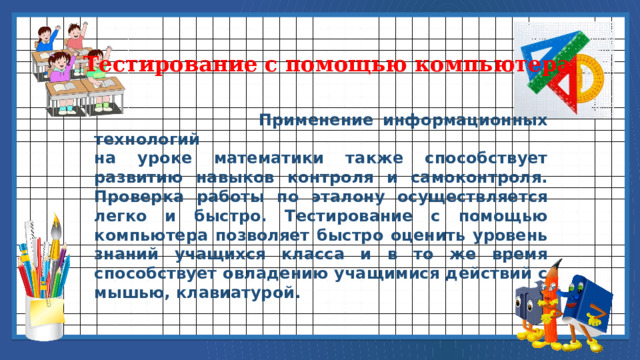 Тестирование с помощью компьютера  Применение информационных технологий на уроке математики также способствует развитию навыков контроля и самоконтроля. Проверка работы по эталону осуществляется легко и быстро. Тестирование с помощью компьютера позволяет быстро оценить уровень знаний учащихся класса и в то же время способствует овладению учащимися действий с мышью, клавиатурой. 