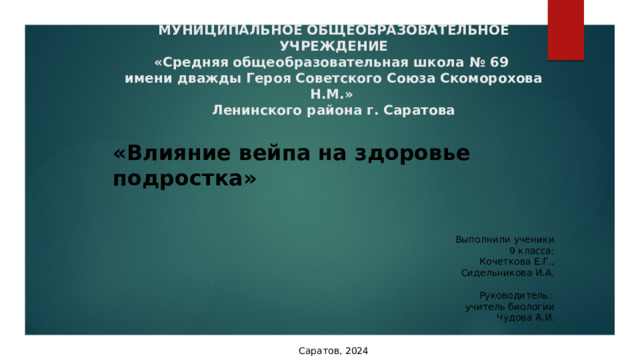 МУНИЦИПАЛЬНОЕ ОБЩЕОБРАЗОВАТЕЛЬНОЕ УЧРЕЖДЕНИЕ  «Средняя общеобразовательная школа № 69  имени дважды Героя Советского Союза Скоморохова Н.М.»  Ленинского района г. Саратова         «Влияние вейпа на здоровье подростка»     Выполнили ученики 9 класса: Кочеткова Е.Г., Сидельникова И.А.   Руководитель: учитель биологии Чудова А.И. Саратов, 2024 