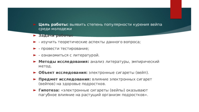 Цель работы: выявить степень популярности курения вейпа среди молодежи . Задачи работы: - изучить теоретические аспекты данного вопроса; - провести тестирование; - ознакомиться с литературой. Методы исследования: анализ литературы, эмпирический метод. Объект исследования: электронные сигареты (вейп). Предмет исследования: влияние электронных сигарет (вейпов) на здоровье подростков. Гипотеза: «электронные сигареты (вейпы) оказывают пагубное влияние на растущий организм подростков».   