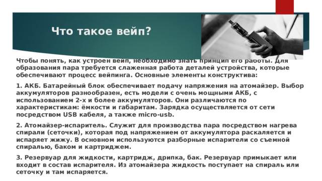 Что такое вейп? Чтобы понять, как устроен вейп, необходимо знать принцип его работы. Для образования пара требуется слаженная работа деталей устройства, которые обеспечивают процесс вейпинга. Основные элементы конструктива: 1. АКБ. Батарейный блок обеспечивает подачу напряжения на атомайзер. Выбор аккумуляторов разнообразен, есть модели с очень мощными АКБ, с использованием 2-х и более аккумуляторов. Они различаются по характеристикам: ёмкости и габаритам. Зарядка осуществляется от сети посредством USB кабеля, а также micro-usb. 2. Атомайзер-испаритель. Служит для производства пара посредством нагрева спирали (сеточки), которая под напряжением от аккумулятора раскаляется и испаряет жижу. В основном используются разборные испарители со съемной спиралью, баком и картриджем. 3. Резервуар для жидкости, картридж, дрипка, бак. Резервуар примыкает или входит в состав испарителя. Из атомайзера жидкость поступает на спираль или сеточку и там испаряется. 