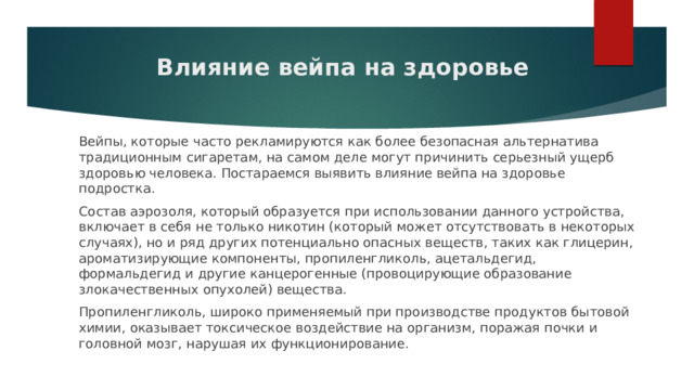 Влияние вейпа на здоровье Вейпы, которые часто рекламируются как более безопасная альтернатива традиционным сигаретам, на самом деле могут причинить серьезный ущерб здоровью человека. Постараемся выявить влияние вейпа на здоровье подростка. Состав аэрозоля, который образуется при использовании данного устройства, включает в себя не только никотин (который может отсутствовать в некоторых случаях), но и ряд других потенциально опасных веществ, таких как глицерин, ароматизирующие компоненты, пропиленгликоль, ацетальдегид, формальдегид и другие канцерогенные (провоцирующие образование злокачественных опухолей) вещества. Пропиленгликоль, широко применяемый при производстве продуктов бытовой химии, оказывает токсическое воздействие на организм, поражая почки и головной мозг, нарушая их функционирование. 