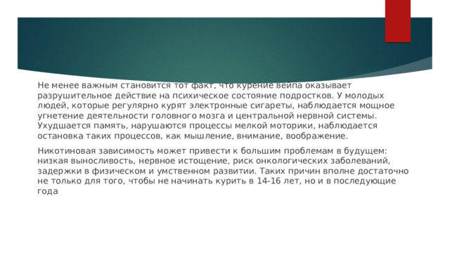 Не менее важным становится тот факт, что курение вейпа оказывает разрушительное действие на психическое состояние подростков. У молодых людей, которые регулярно курят электронные сигареты, наблюдается мощное угнетение деятельности головного мозга и центральной нервной системы. Ухудшается память, нарушаются процессы мелкой моторики, наблюдается остановка таких процессов, как мышление, внимание, воображение. Никотиновая зависимость может привести к большим проблемам в будущем: низкая выносливость, нервное истощение, риск онкологических заболеваний, задержки в физическом и умственном развитии. Таких причин вполне достаточно не только для того, чтобы не начинать курить в 14-16 лет, но и в последующие года 