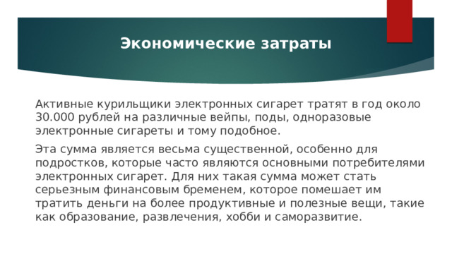 Экономические затраты Активные курильщики электронных сигарет тратят в год около 30.000 рублей на различные вейпы, поды, одноразовые электронные сигареты и тому подобное. Эта сумма является весьма существенной, особенно для подростков, которые часто являются основными потребителями электронных сигарет. Для них такая сумма может стать серьезным финансовым бременем, которое помешает им тратить деньги на более продуктивные и полезные вещи, такие как образование, развлечения, хобби и саморазвитие. 