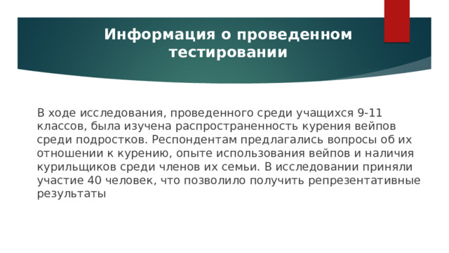 Информация о проведенном тестировании В ходе исследования, проведенного среди учащихся 9-11 классов, была изучена распространенность курения вейпов среди подростков. Респондентам предлагались вопросы об их отношении к курению, опыте использования вейпов и наличия курильщиков среди членов их семьи. В исследовании приняли участие 40 человек, что позволило получить репрезентативные результаты 