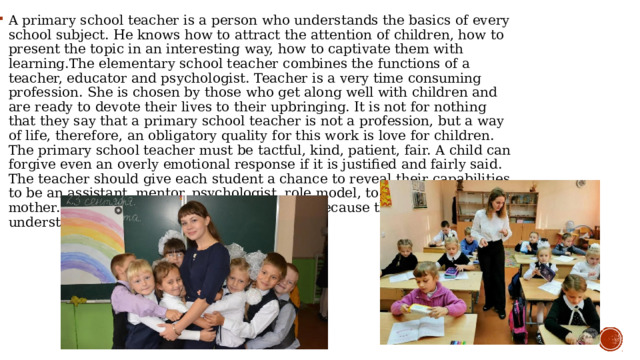 A primary school teacher is a person who understands the basics of every school subject. He knows how to attract the attention of children, how to present the topic in an interesting way, how to captivate them with learning.The elementary school teacher combines the functions of a teacher, educator and psychologist. Teacher is a very time consuming profession. She is chosen by those who get along well with children and are ready to devote their lives to their upbringing. It is not for nothing that they say that a primary school teacher is not a profession, but a way of life, therefore, an obligatory quality for this work is love for children. The primary school teacher must be tactful, kind, patient, fair. A child can forgive even an overly emotional response if it is justified and fairly said. The teacher should give each student a chance to reveal their capabilities, to be an assistant, mentor, psychologist, role model, to some extent even a mother. Often women choose this profession because they naturally understand children well. 