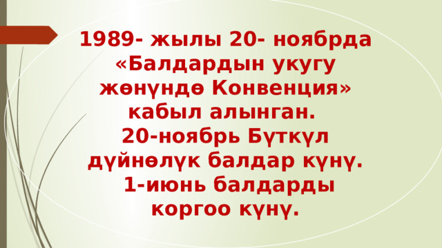 1989- жылы 20- ноябрда «Балдардын укугу жөнүндө Конвенция» кабыл алынган. 20-ноябрь Бүткүл дүйнөлүк балдар күнү.  1-июнь балдарды коргоо күнү. 