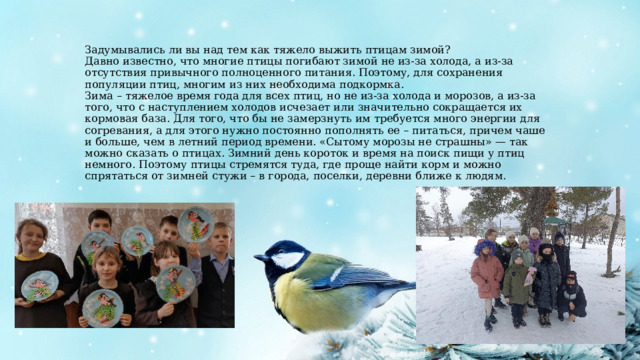 Задумывались ли вы над тем как тяжело выжить птицам зимой?  Давно известно, что многие птицы погибают зимой не из-за холода, а из-за отсутствия привычного полноценного питания. Поэтому, для сохранения популяции птиц, многим из них необходима подкормка.  Зима – тяжелое время года для всех птиц, но не из-за холода и морозов, а из-за того, что с наступлением холодов исчезает или значительно сокращается их кормовая база. Для того, что бы не замерзнуть им требуется много энергии для согревания, а для этого нужно постоянно пополнять ее – питаться, причем чаше и больше, чем в летний период времени. «Сытому морозы не страшны» — так можно сказать о птицах. Зимний день короток и время на поиск пищи у птиц немного. Поэтому птицы стремятся туда, где проще найти корм и можно спрятаться от зимней стужи – в города, поселки, деревни ближе к людям. 