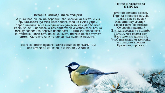Нина Власенкова  ПТИЧКА   Птичке холодно зимой.  Птичка просится домой.  Только как её пущу?  Как синичку угощу? -  Может дать ей крошки  Со своей ладошки?  Птичка крошки не возьмёт,  Потому что рядом кот!  Надо сделать домик ей,  Чтоб подальше от когтей...  А пока дам крошки  Прямо на дорожке. История наблюдений за птицами А у нас под окном на деревце, две кормушки висят. И мы прикалываем кусочек несолёного сала на сучок утром перед школой. А на выходных мы увидели как две бойкие галки за день несколько раз прилетали и устраивали возню между собой: кто первый пообедает?. Синичек прогоняют. Интересно наблюдать из окна. Пусть птички не бедствуют зимой. Сыта птаха- и тепло ей под пухом и перьями. Всего за время нашего наблюдения за птицами, мы насчитали 46 синичек 4 снегиря и 2 галки 