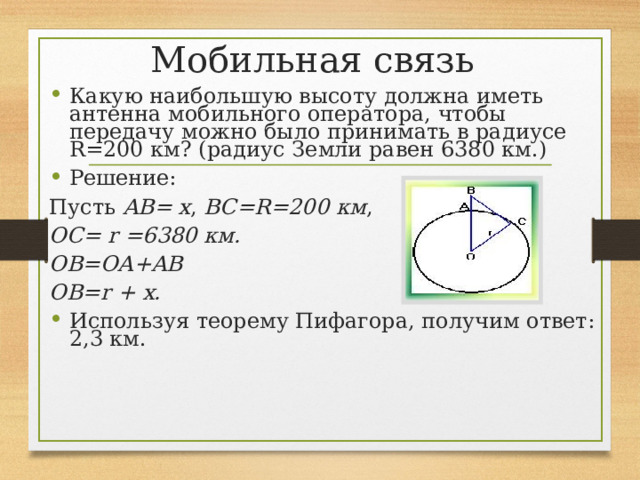 Мобильная связь Какую наибольшую высоту должна иметь антенна мобильного оператора, чтобы передачу можно было принимать в радиусе R=200 км? (радиус Земли равен 6380 км.) Решение: Пусть AB= x , BC=R=200 км , OC= r =6380 км. OB=OA+AB OB=r + x.  Используя теорему Пифагора, получим ответ: 2,3 км. 