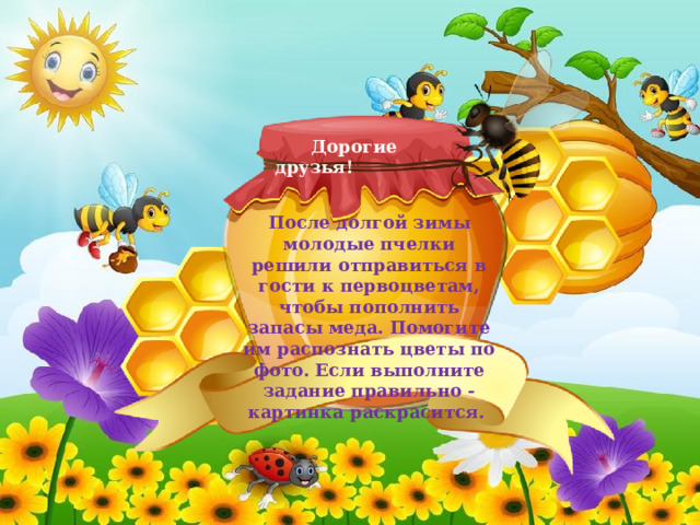  Дорогие друзья! После долгой зимы молодые пчелки решили отправиться в гости к первоцветам, чтобы пополнить запасы меда. Помогите им распознать цветы по фото. Если выполните задание правильно -картинка раскрасится. 