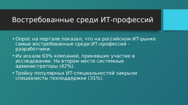 Востребованные среди ИТ-профессий Опрос на портале показал, что на российском ИТ-рынке самые востребованные среди ИТ-профессий - разработчики. Их искали 63% компаний, принявших участие в исследовании. На втором месте системные администраторы (42%). Тройку популярных ИТ-специальностей закрыли специалисты техподдержки (31%). 