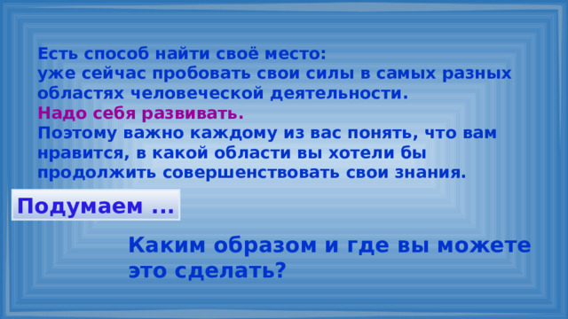 Есть способ найти своё место: уже сейчас пробовать свои силы в самых разных областях человеческой деятельности. Надо себя развивать. Поэтому важно каждому из вас понять, что вам нравится, в какой области вы хотели бы продолжить совершенствовать свои знания. Подумаем ... Каким образом и где вы можете это сделать? 