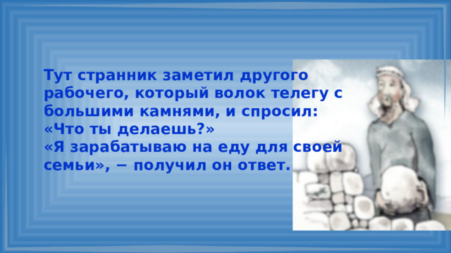 Тут странник заметил другого рабочего, который волок телегу с большими камнями, и спросил: «Что ты делаешь?» «Я зарабатываю на еду для своей семьи», − получил он ответ. 