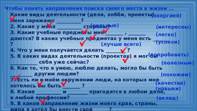 Чтобы понять направления поиска своего места в жизни … Какие виды деятельности (дела, хобби, проекты) меня заряжают __________? 2. Какие у меня __________ стороны? 3. Какие учебные предметы мне _______ , _______ даются? В каких учебных предметах у меня есть ______ ? 4. Что у меня получается делать ________ ? 5. В каких видах деятельности (проектах) я мог бы ___________ себя уже сейчас? 6. Как то, что я умею, люблю делать, могло бы быть _________ другим людям? 7. Есть ли в моём окружении люди, на которых мне хотелось бы быть _______ ? 8. Какие __________ и ________ пригодятся в любом деле, в любой профессии? 9. В какое направление жизни моего края, страны, мира я хотел бы внести свой ______? (энергией) (сильные) (интересны) (легко) (успехи) (лучше всего) (попробовать) (полезным) (похожим) (качества) (навыки) (вклад) 