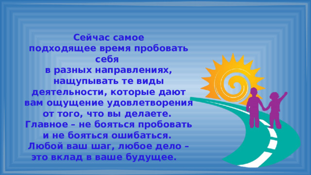 Сейчас самое подходящее время пробовать себя в разных направлениях, нащупывать те виды деятельности, которые дают вам ощущение удовлетворения от того, что вы делаете. Главное – не бояться пробовать и не бояться ошибаться. Любой ваш шаг, любое дело – это вклад в ваше будущее. 