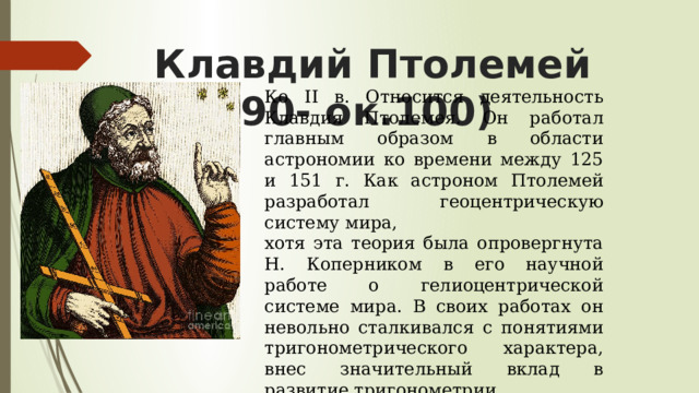 Клавдий Птолемей (ок.90- ок.100) Ко II в. Относится деятельность Клавдия Птолемея. Он работал главным образом в области астрономии ко времени между 125 и 151 г. Как астроном Птолемей разработал геоцентрическую систему мира, хотя эта теория была опровергнута Н. Коперником в его научной работе о гелиоцентрической системе мира. В своих работах он невольно сталкивался с понятиями тригонометрического характера, внес значительный вклад в развитие тригонометрии https://www.youtube.com/watch?v=GTz4TYLVIt0 