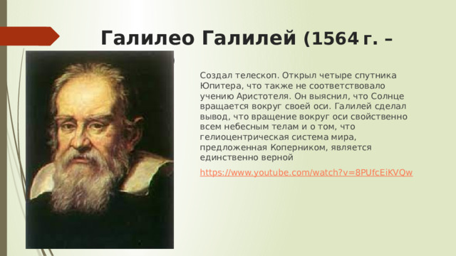 Галилео Галилей ( 1564 г. –1642 г.) Создал телескоп. Открыл четыре спутника Юпитера, что также не соответствовало учению Аристотеля. Он выяснил, что Солнце вращается вокруг своей оси. Галилей сделал вывод, что вращение вокруг оси свойственно всем небесным телам и о том, что гелиоцентрическая система мира, предложенная Коперником, является единственно верной https://www.youtube.com/watch?v=8PUfcEiKVQw 