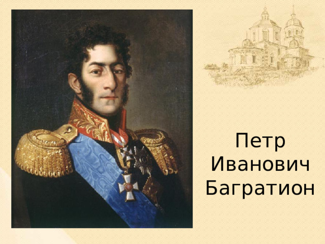 Петр Иванович Багратион Князь Пётр Иванович Багратион был из рода грузинских царей Багратиони. Он был любимцем солдат. Человек редкой храбрости, готов был рисковать жизнью и биться до последней капли крови. В течение 6-ти с лишним часов его воины отражали атаки, несмотря на превосходящие силы противника. 7 атак было отбито. И лишь восьмая французам удалась, да и то потому, что князь Багратион получил смертельное ранение, и это вызвало среди солдат замешательство.  
