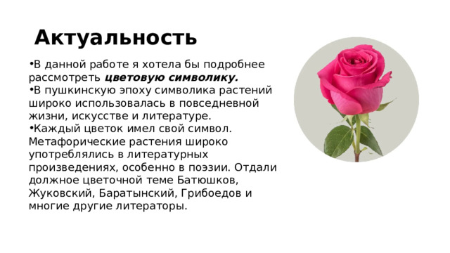 Актуальность В данной работе я хотела бы подробнее рассмотреть цветовую символику. В пушкинскую эпоху символика растений широко использовалась в повседневной жизни, искусстве и литературе. Каждый цветок имел свой символ. Метафорические растения широко употреблялись в литературных произведениях, особенно в поэзии. Отдали должное цветочной теме Батюшков, Жуковский, Баратынский, Грибоедов и многие другие литераторы. 