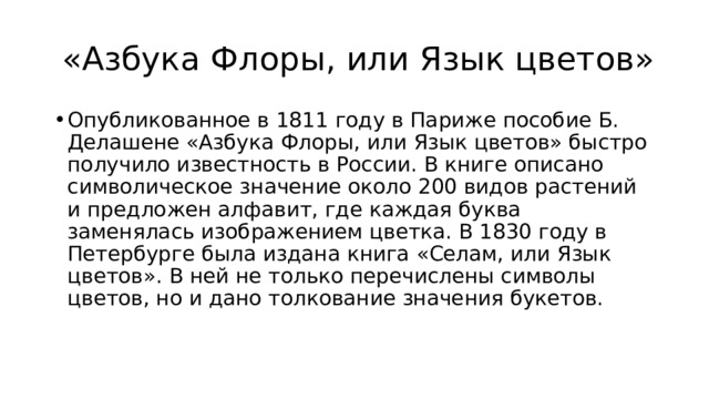 «Азбука Флоры, или Язык цветов» Опубликованное в 1811 году в Париже пособие Б. Делашене «Азбука Флоры, или Язык цветов» быстро получило известность в России. В книге описано символическое значение около 200 видов растений и предложен алфавит, где каждая буква заменялась изображением цветка. В 1830 году в Петербурге была издана книга «Селам, или Язык цветов». В ней не только перечислены символы цветов, но и дано толкование значения букетов. 