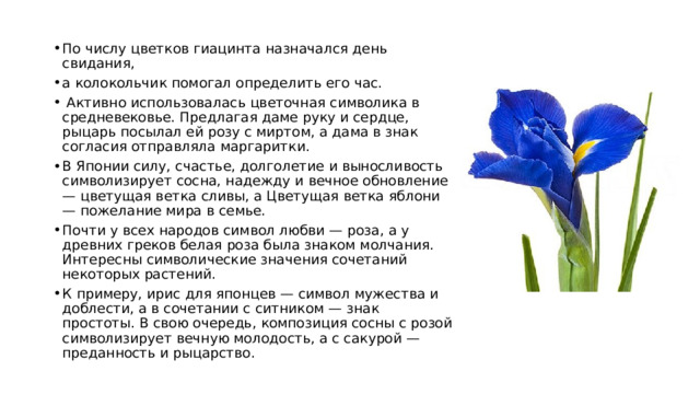 По числу цветков гиацинта назначался день свидания, а колокольчик помогал определить его час.  Активно использовалась цветочная символика в средневековье. Предлагая даме руку и сердце, рыцарь посылал ей розу с миртом, а дама в знак согласия отправляла маргаритки. В Японии силу, счастье, долголетие и выносливость символизирует сосна, надежду и вечное обновление — цветущая ветка сливы, а Цветущая ветка яблони — пожелание мира в семье. Почти у всех народов символ любви — роза, а у древних греков белая роза была знаком молчания. Интересны символические значения сочетаний некоторых растений. К примеру, ирис для японцев — символ мужества и доблести, а в сочетании с ситником — знак простоты. В свою очередь, композиция сосны с розой символизирует вечную молодость, а с сакурой — преданность и рыцарство. 
