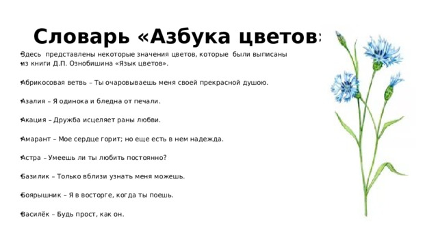 Словарь «Азбука цветов» Здесь представлены некоторые значения цветов, которые были выписаны из книги Д.П. Ознобишина «Язык цветов». Абрикосовая ветвь – Ты очаровываешь меня своей прекрасной душою. Азалия – Я одинока и бледна от печали. Акация – Дружба исцеляет раны любви. Амарант – Мое сердце горит; но еще есть в нем надежда. Астра – Умеешь ли ты любить постоянно? Базилик – Только вблизи узнать меня можешь. Боярышник – Я в восторге, когда ты поешь. Василёк – Будь прост, как он. 