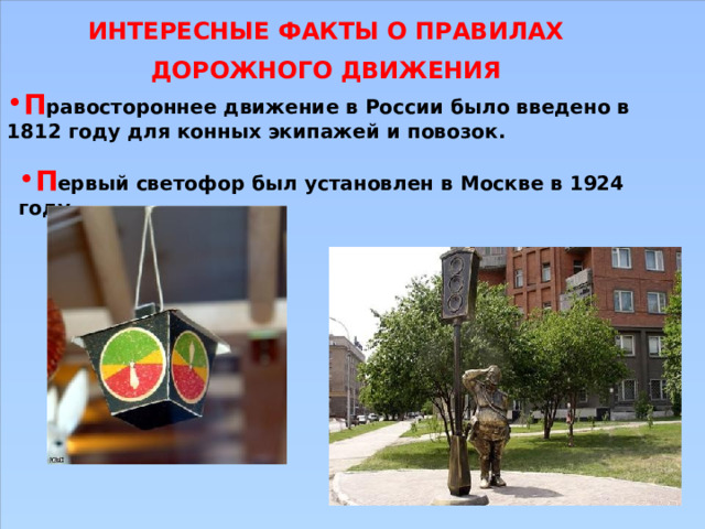 ИНТЕРЕСНЫЕ ФАКТЫ О ПРАВИЛАХ ДОРОЖНОГО ДВИЖЕНИЯ П равостороннее движение в России было введено в 1812 году для конных экипажей и повозок. П ервый светофор был установлен в Москве в 1924 году. 