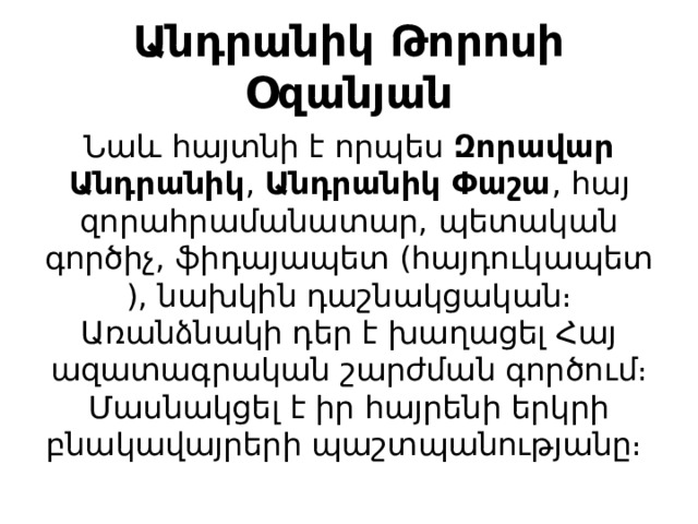 Անդրանիկ Թորոսի Օզանյան Նաև հայտնի է որպես  Զորավար Անդրանիկ ,  Անդրանիկ Փաշա , հայ զորահրամանատար, պետական գործիչ, ֆիդայապետ (հայդուկապետ), նախկին դաշնակցական։ Առանձնակի դեր է խաղացել Հայ ազատագրական շարժման գործում։ Մասնակցել է իր հայրենի երկրի բնակավայրերի պաշտպանությանը։  