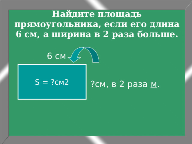 Найдите площадь прямоугольника, если его длина 6 см, а ширина в 2 раза больше. ?см, в 2 раза м .  6 см S = ?см2 
