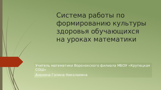 Система работы по формированию культуры здоровья обучающихся на уроках математики Учитель математики Воронокского филиала МБОУ «Крупецкая СОШ» Анохина Галина Николаевна 