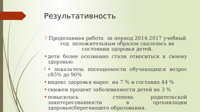 Результативность Проделанная работа за период 2014-2017 учебный год положительным образом сказалась на состоянии здоровья детей. дети более осознанно стали относиться к своему здоровью. • показатель посещаемости обучающихся возрос с85% до 90% индекс здоровья вырос на 7 % и составил 44 % снижен процент заболеваемости детей на 3 % повысилась степень родительской заинтересованности в организации здоровьесберегающего образования. 