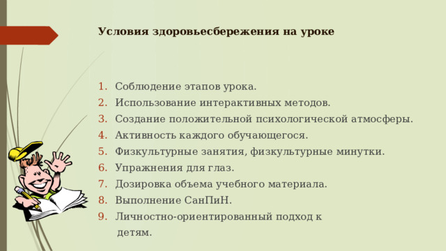 Условия здоровьесбережения на уроке   Соблюдение этапов урока. Использование интерактивных методов. Создание положительной психологической атмосферы. Активность каждого обучающегося. Физкультурные занятия, физкультурные минутки. Упражнения для глаз. Дозировка объема учебного материала. Выполнение СанПиН. Личностно-ориентированный подход к  детям. 