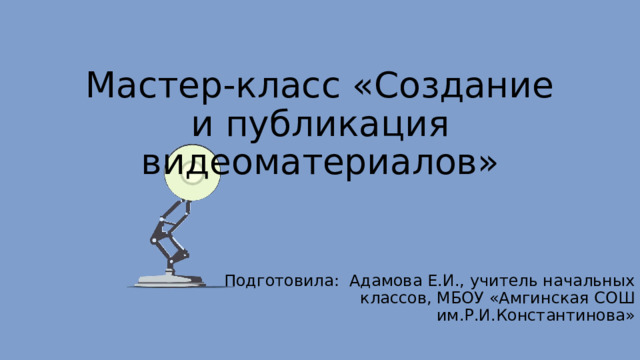 Мастер-класс «Создание и публикация видеоматериалов» Подготовила: Адамова Е.И., учитель начальных классов, МБОУ «Амгинская СОШ им.Р.И.Константинова» 