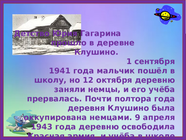 Детство Юрия Гагарина прошло в деревне Клушино. 1 сентября 1941 года мальчик пошёл в школу, но 12 октября деревню заняли немцы, и его учёба прервалась. Почти полтора года деревня Клушино была оккупирована немцами. 9 апреля 1943 года деревню освободила Красная армия, и учёба в школе возобновилась. 