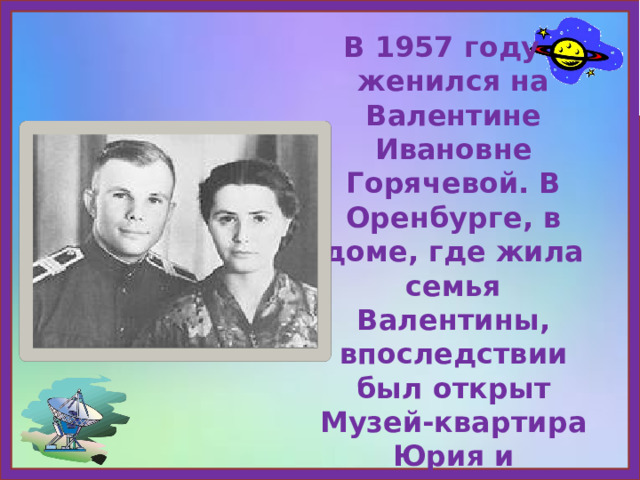 В 1957 году женился на Валентине Ивановне Горячевой. В Оренбурге, в доме, где жила семья Валентины, впоследствии был открыт Музей-квартира Юрия и Валентины Гагариных. 