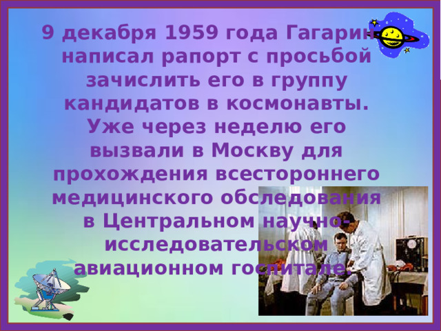 9 декабря 1959 года Гагарин написал рапорт с просьбой зачислить его в группу кандидатов в космонавты. Уже через неделю его вызвали в Москву для прохождения всестороннего медицинского обследования в Центральном научно-исследовательском авиационном госпитале. 