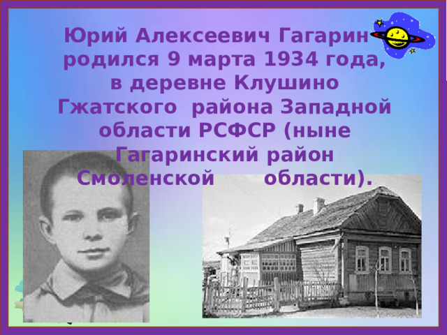 Юрий Алексеевич Гагарин родился 9 марта 1934 года, в деревне Клушино Гжатского района Западной области РСФСР (ныне Гагаринский район Смоленской области). 
