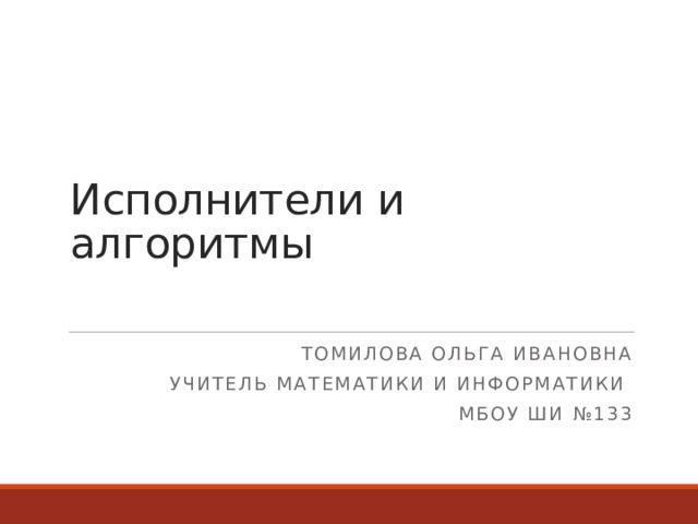 Исполнители и алгоритмы Томилова Ольга Ивановна Учитель математики и информатики МБОУ ШИ №133  