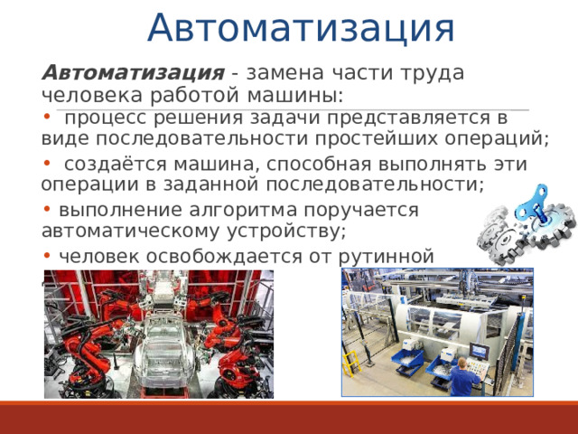 Автоматизация  Автоматизация - замена части труда человека работой машины:  процесс решения задачи представляется в виде последовательности простейших операций;  создаётся машина, способная выполнять эти операции в заданной последовательности;  выполнение алгоритма поручается автоматическому устройству;  человек освобождается от рутинной деятельности. 