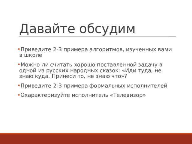 Давайте обсудим Приведите 2-3 примера алгоритмов, изученных вами в школе Можно ли считать хорошо поставленной задачу в одной из русских народных сказок: «Иди туда, не знаю куда. Принеси то, не знаю что»? Приведите 2-3 примера формальных исполнителей Охарактеризуйте исполнитель «Телевизор»  