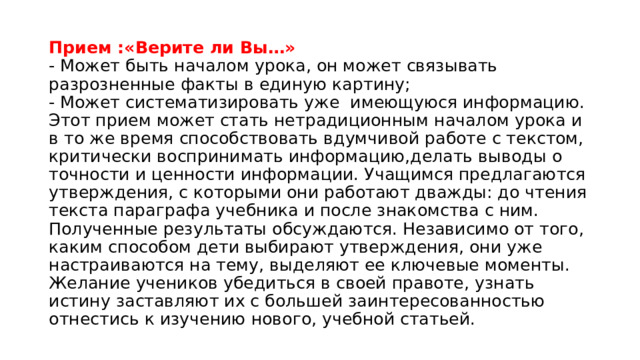 Прием :«Верите ли Вы…»  - Может быть началом урока, он может связывать разрозненные факты в единую картину;  - Может систематизировать уже имеющуюся информацию. Этот прием может стать нетрадиционным началом урока и в то же время способствовать вдумчивой работе с текстом, критически воспринимать информацию,делать выводы о точности и ценности информации. Учащимся предлагаются утверждения, с которыми они работают дважды: до чтения текста параграфа учебника и после знакомства с ним. Полученные результаты обсуждаются. Независимо от того, каким способом дети выбирают утверждения, они уже настраиваются на тему, выделяют ее ключевые моменты. Желание учеников убедиться в своей правоте, узнать истину заставляют их с большей заинтересованностью отнестись к изучению нового, учебной статьей. 