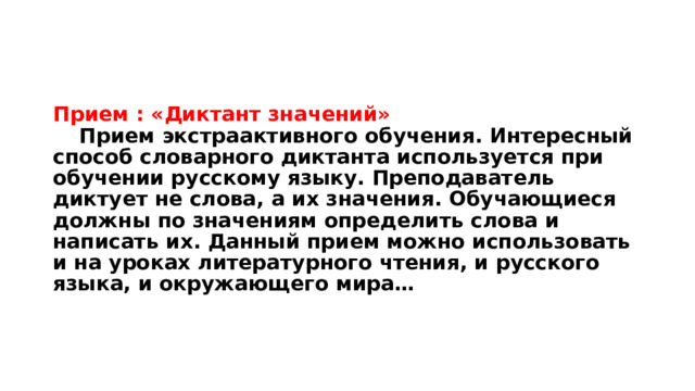 Прием : «Диктант значений»   Прием экстраактивного обучения. Интересный способ словарного диктанта используется при обучении русскому языку. Преподаватель диктует не слова, а их значения. Обучающиеся должны по значениям определить слова и написать их. Данный прием можно использовать и на уроках литературного чтения, и русского языка, и окружающего мира… 