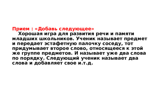 Прием : «Добавь следующее»   Хорошая игра для развития речи и памяти младших школьников. Ученик называет предмет и передает эстафетную палочку соседу, тот придумывает второе слово, относящееся к этой же группе предметов. И называет уже два слова по порядку. Следующий ученик называет два слова и добавляет свое и.т.д. 