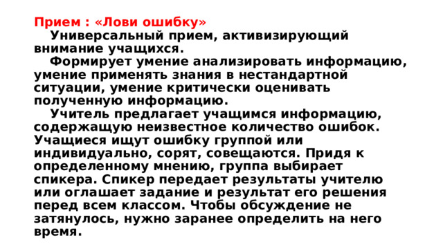 Прием : «Лови ошибку»   Универсальный прием, активизирующий внимание учащихся.   Формирует умение анализировать информацию, умение применять знания в нестандартной ситуации, умение критически оценивать полученную информацию.    Учитель предлагает учащимся информацию, содержащую неизвестное количество ошибок. Учащиеся ищут ошибку группой или индивидуально, сорят, совещаются. Придя к определенному мнению, группа выбирает спикера. Спикер передает результаты учителю или оглашает задание и результат его решения перед всем классом. Чтобы обсуждение не затянулось, нужно заранее определить на него время. 