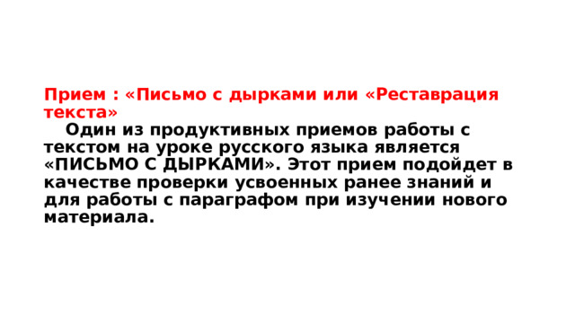 Прием : «Письмо с дырками или «Реставрация текста»   Один из продуктивных приемов работы с текстом на уроке русского языка является «ПИСЬМО С ДЫРКАМИ». Этот прием подойдет в качестве проверки усвоенных ранее знаний и для работы с параграфом при изучении нового материала.   