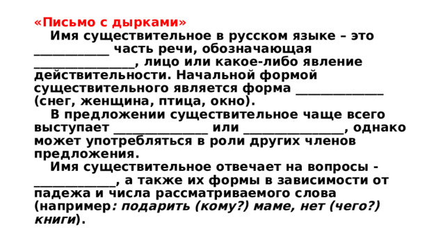 «Письмо с дырками»   Имя существительное в русском языке – это ____________ часть речи, обозначающая ________________, лицо или какое-либо явление действительности. Начальной формой существительного является форма ______________ (снег, женщина, птица, окно).   В предложении существительное чаще всего выступает _______________ или ________________, однако может употребляться в роли других членов предложения.   Имя существительное отвечает на вопросы - _____________, а также их формы в зависимости от падежа и числа рассматриваемого слова (например : подарить (кому?) маме, нет (чего?) книги ).   