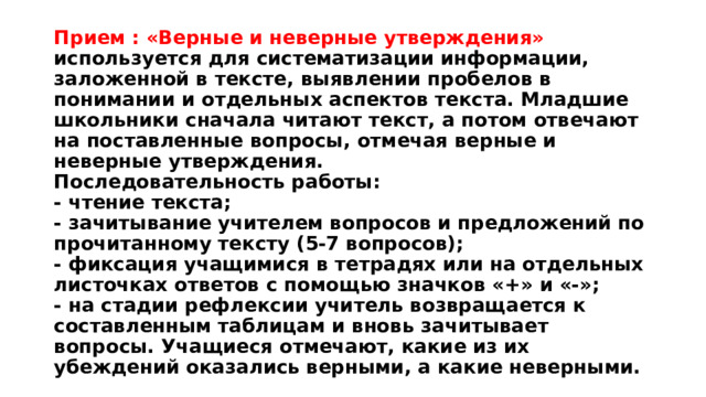 Прием : «Верные и неверные утверждения»  используется для систематизации информации, заложенной в тексте, выявлении пробелов в понимании и отдельных аспектов текста. Младшие школьники сначала читают текст, а потом отвечают на поставленные вопросы, отмечая верные и неверные утверждения.  Последовательность работы:  - чтение текста;  - зачитывание учителем вопросов и предложений по прочитанному тексту (5-7 вопросов);  - фиксация учащимися в тетрадях или на отдельных листочках ответов с помощью значков «+» и «-»;  - на стадии рефлексии учитель возвращается к составленным таблицам и вновь зачитывает вопросы. Учащиеся отмечают, какие из их убеждений оказались верными, а какие неверными. 