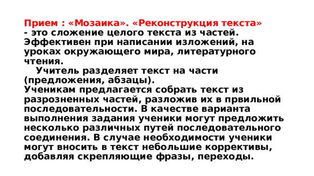 Прием : «Мозаика». «Реконструкция текста»  - это сложение целого текста из частей. Эффективен при написании изложений, на уроках окружающего мира, литературного чтения.   Учитель разделяет текст на части (предложения, абзацы).  Ученикам предлагается собрать текст из разрозненных частей, разложив их в првильной последовательности. В качестве варианта выполнения задания ученики могут предложить несколько различных путей последовательного соединения. В случае необходимости ученики могут вносить в текст небольшие коррективы, добавляя скрепляющие фразы, переходы. 
