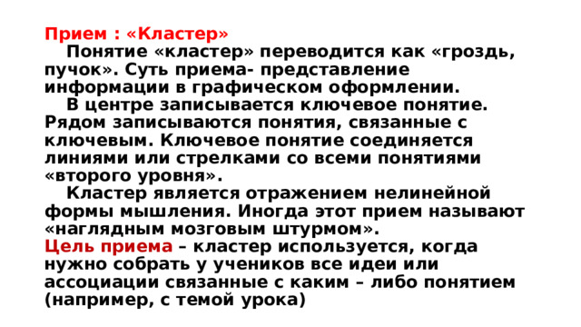 Прием : «Кластер»   Понятие «кластер» переводится как «гроздь, пучок». Суть приема- представление информации в графическом оформлении.   В центре записывается ключевое понятие. Рядом записываются понятия, связанные с ключевым. Ключевое понятие соединяется линиями или стрелками со всеми понятиями «второго уровня».   Кластер является отражением нелинейной формы мышления. Иногда этот прием называют «наглядным мозговым штурмом».  Цель приема – кластер используется, когда нужно собрать у учеников все идеи или ассоциации связанные с каким – либо понятием (например, с темой урока) 