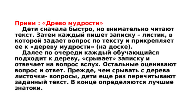 Прием : «Древо мудрости»   Дети сначала быстро, но внимательно читают текст. Затем каждый пишет записку – листик, в которой задает вопрос по тексту и прикрепляет ее к «дереву мудрости» (на доске).   Далее по очереди каждый обучающийся подходит к дереву, «срывает» записку и отвечает на вопрос вслух. Остальные оценивают вопрос и ответ. Прежде, чем срывать с дерева листочки- вопросы, дети еще раз перечитывают заданный текст. В конце определяются лучшие знатоки. 
